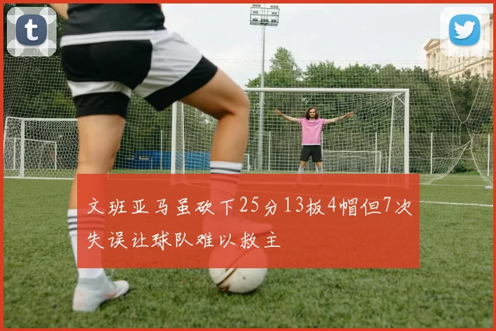 文班亚马虽砍下25分13板4帽但7次失误让球队难以救主