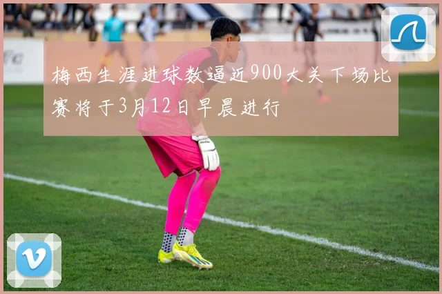 梅西生涯进球数逼近900大关下场比赛将于3月12日早晨进行