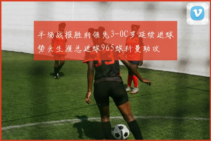 半场战报胜利领先3-0C罗延续进球势头生涯总进球965球科曼助攻