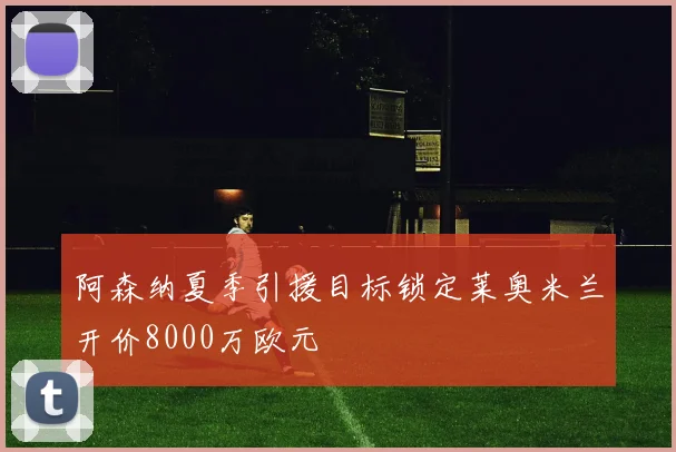 阿森纳夏季引援目标锁定莱奥米兰开价8000万欧元
