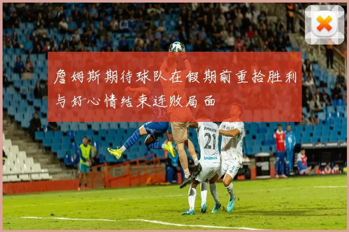 詹姆斯期待球队在假期前重拾胜利与好心情结束连败局面