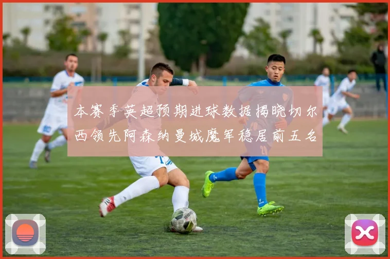 本赛季英超预期进球数据揭晓切尔西领先阿森纳曼城魔军稳居前五名