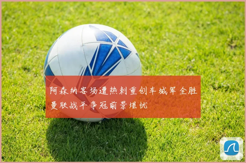 阿森纳客场遭热刺重创车城军全胜曼联战平争冠前景堪忧