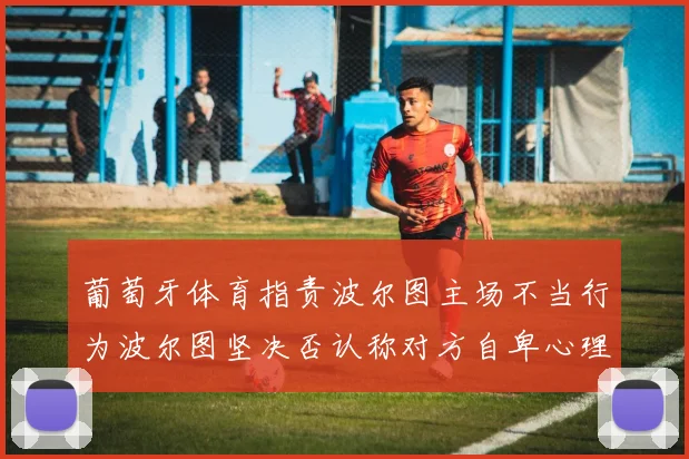 葡萄牙体育指责波尔图主场不当行为波尔图坚决否认称对方自卑心理作祟