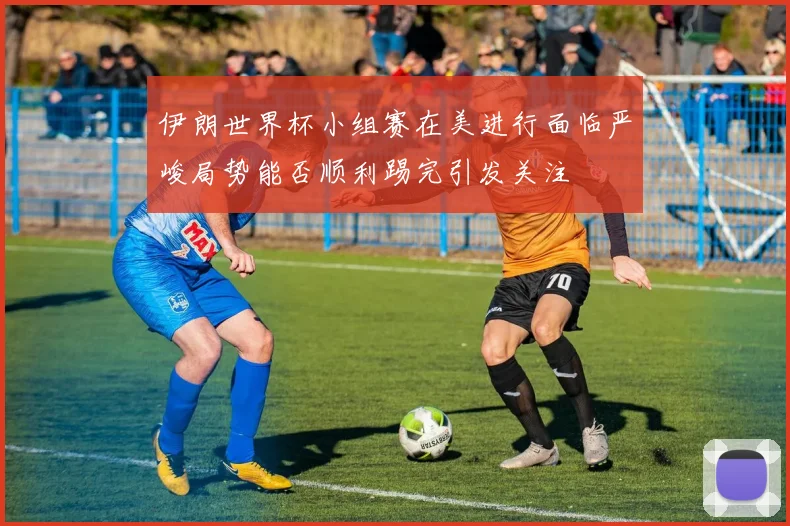 伊朗世界杯小组赛在美进行面临严峻局势能否顺利踢完引发关注