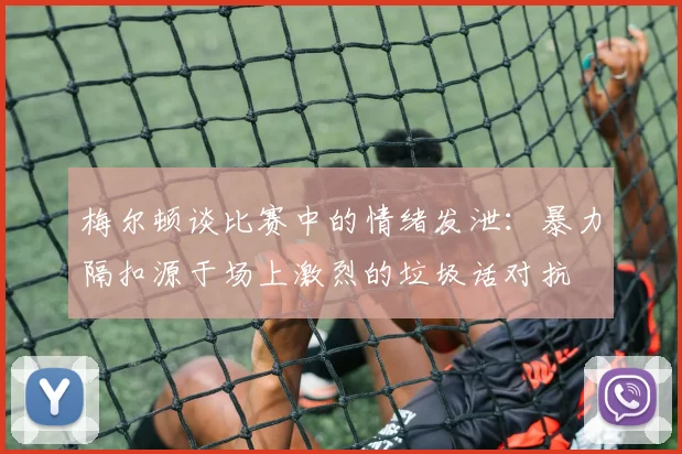 梅尔顿谈比赛中的情绪发泄：暴力隔扣源于场上激烈的垃圾话对抗
