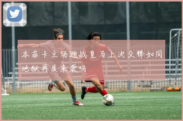 本菲卡主场迎战皇马上次交锋如同地狱再度来袭吗