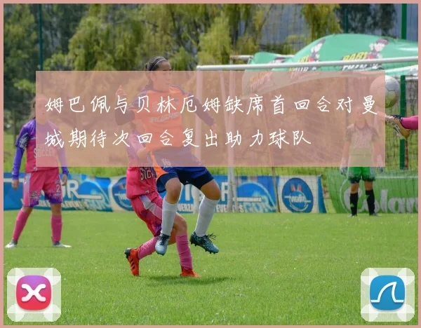 姆巴佩与贝林厄姆缺席首回合对曼城期待次回合复出助力球队