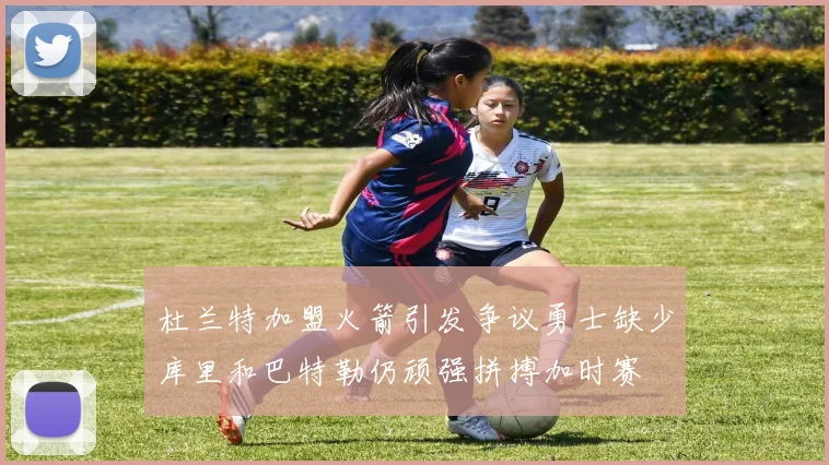 杜兰特加盟火箭引发争议勇士缺少库里和巴特勒仍顽强拼搏加时赛