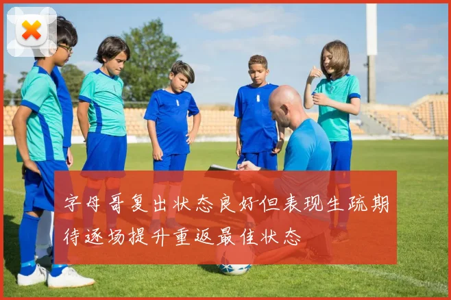 字母哥复出状态良好但表现生疏期待逐场提升重返最佳状态