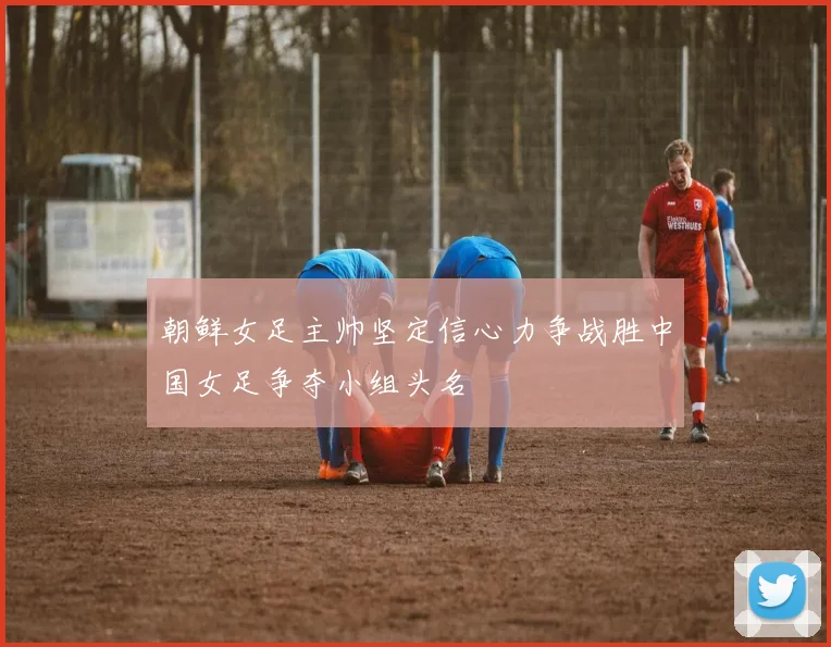 朝鲜女足主帅坚定信心力争战胜中国女足争夺小组头名